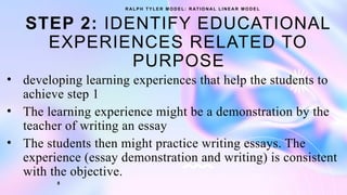 STEP 2: IDENTIFY EDUCATIONAL
EXPERIENCES RELATED TO
PURPOSE
• developing learning experiences that help the students to
achieve step 1
• The learning experience might be a demonstration by the
teacher of writing an essay
• The students then might practice writing essays. The
experience (essay demonstration and writing) is consistent
with the objective.
R A L P H T Y L E R M O D E L : R AT I O N A L L I N E A R M O D E L
8
 