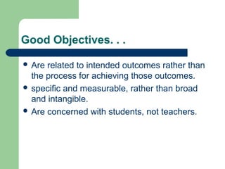 Good Objectives. . .
 Are related to intended outcomes rather than
the process for achieving those outcomes.
 specific and measurable, rather than broad
and intangible.
 Are concerned with students, not teachers.
 