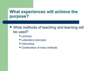 What experiences will achieve the
purpose?
 What methods of teaching and learning will
be used?
 Lectures
 Laboratory exercises
 Internships
 Combination of many methods
 