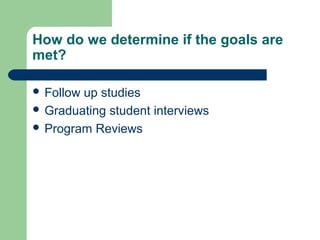 How do we determine if the goals are
met?
 Follow up studies
 Graduating student interviews
 Program Reviews
 