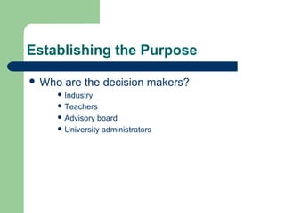 Establishing the Purpose
 Who are the decision makers?
 Industry
 Teachers
 Advisory board
 University administrators
 