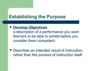 Establishing the Purpose
 Develop Objectives
a description of a performance you want
learners to be able to exhibit before you
consider them competent.
 Describes an intended result of instruction,
rather than the process of instruction itself.
 