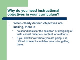 Why do you need instructional
objectives in your curriculum?
1. When clearly defined objectives are
lacking, there is
• no sound basis for the selection or designing of
instructional materials, content, or methods.
• If you don't know where you are going, it is
difficult to select a suitable means for getting
there.
 