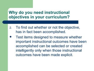 Why do you need instructional
objectives in your curriculum?
2. To find out whether or not the objective,
has in fact been accomplished.
 Test items designed to measure whether
important instructional outcomes have been
accomplished can be selected or created
intelligently only when those instructional
outcomes have been made explicit.
 