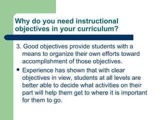 Why do you need instructional
objectives in your curriculum?
3. Good objectives provide students with a
means to organize their own efforts toward
accomplishment of those objectives.
 Experience has shown that with clear
objectives in view, students at all levels are
better able to decide what activities on their
part will help them get to where it is important
for them to go.
 