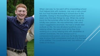 When Joe was 16, he went off to a boarding school 
that helped kids with dyslexia. Joe was a very smart 
kid, but had trouble learning in school due to this 
disability. Going to this boarding school could’ve 
been one the best things for Joe. When he came 
back for the summer after his first year, he was a 
totally new person. He was extremely calm and 
wasn’t aggressive anymore. He had a whole new 
outlook on life. He was all about positivity and 
helping others. He spent most of his free time 
working at a camp helping kids with disabilities or 
certain sicknesses. He was always such a 
compassionate person, and now he finally found a 
way to show that compassion and use it to the best 
of his abilities. You could never see Joe without a 
smile on his face. 
 