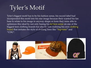 Tyler’s Motif
Tyler's biggest motif has to be his fashion sense, his record label had
incorporated this motif into his star image because their wanted his fan
base to relate to his image in anyway shape or form they were able to
optimizes this ideal by not only basing his fashion sense on one of the
biggest teen clothing brands but also by him realising his own clothing
brand that imitates the style of clothing lines like “Supreme” and
“CDG”.

 