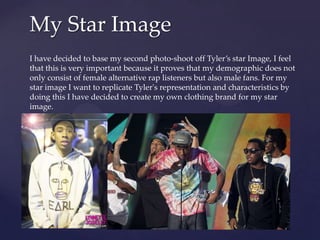 My Star Image
I have decided to base my second photo-shoot off Tyler’s star Image, I feel
that this is very important because it proves that my demographic does not
only consist of female alternative rap listeners but also male fans. For my
star image I want to replicate Tyler's representation and characteristics by
doing this I have decided to create my own clothing brand for my star
image.

 