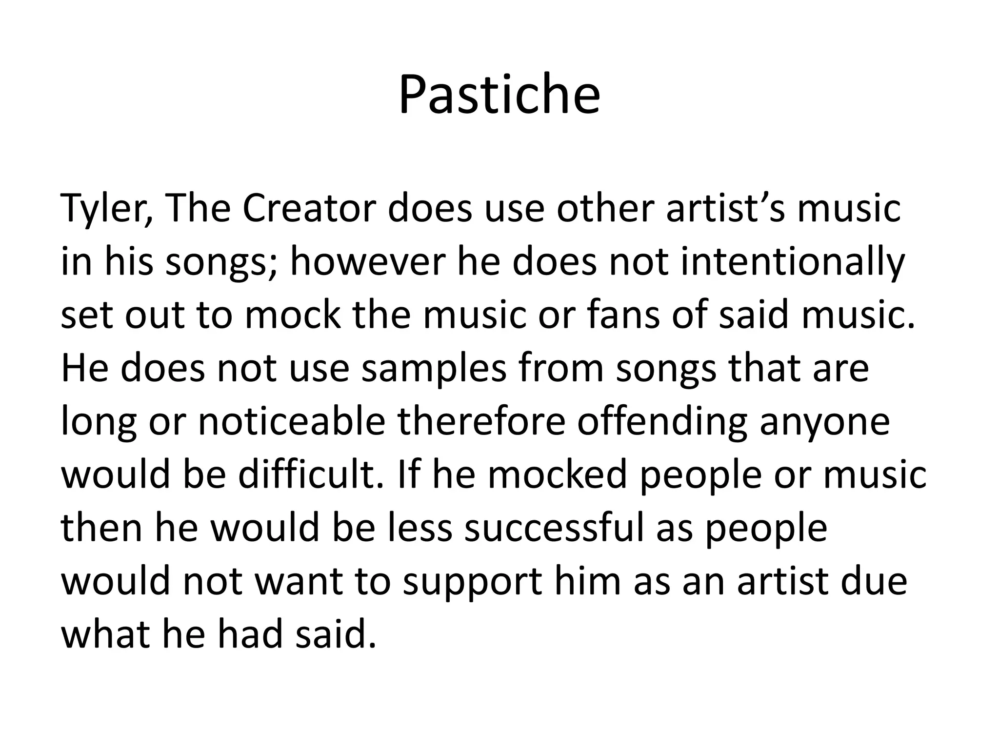 Pastiche
Tyler, The Creator does use other artist’s music
in his songs; however he does not intentionally
set out to mock the music or fans of said music.
He does not use samples from songs that are
long or noticeable therefore offending anyone
would be difficult. If he mocked people or music
then he would be less successful as people
would not want to support him as an artist due
what he had said.
 