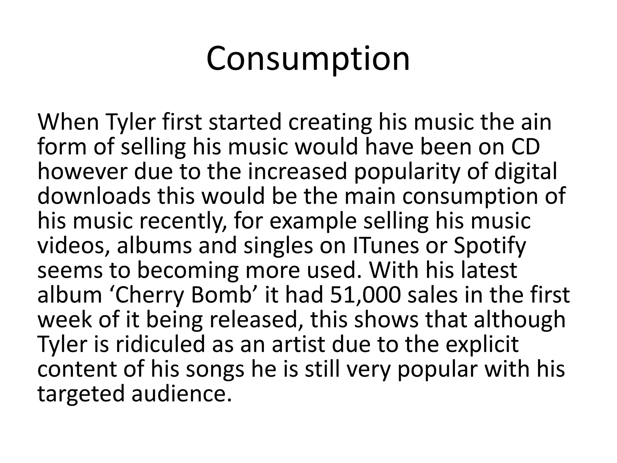 Consumption
When Tyler first started creating his music the ain
form of selling his music would have been on CD
however due to the increased popularity of digital
downloads this would be the main consumption of
his music recently, for example selling his music
videos, albums and singles on ITunes or Spotify
seems to becoming more used. With his latest
album ‘Cherry Bomb’ it had 51,000 sales in the first
week of it being released, this shows that although
Tyler is ridiculed as an artist due to the explicit
content of his songs he is still very popular with his
targeted audience.
 