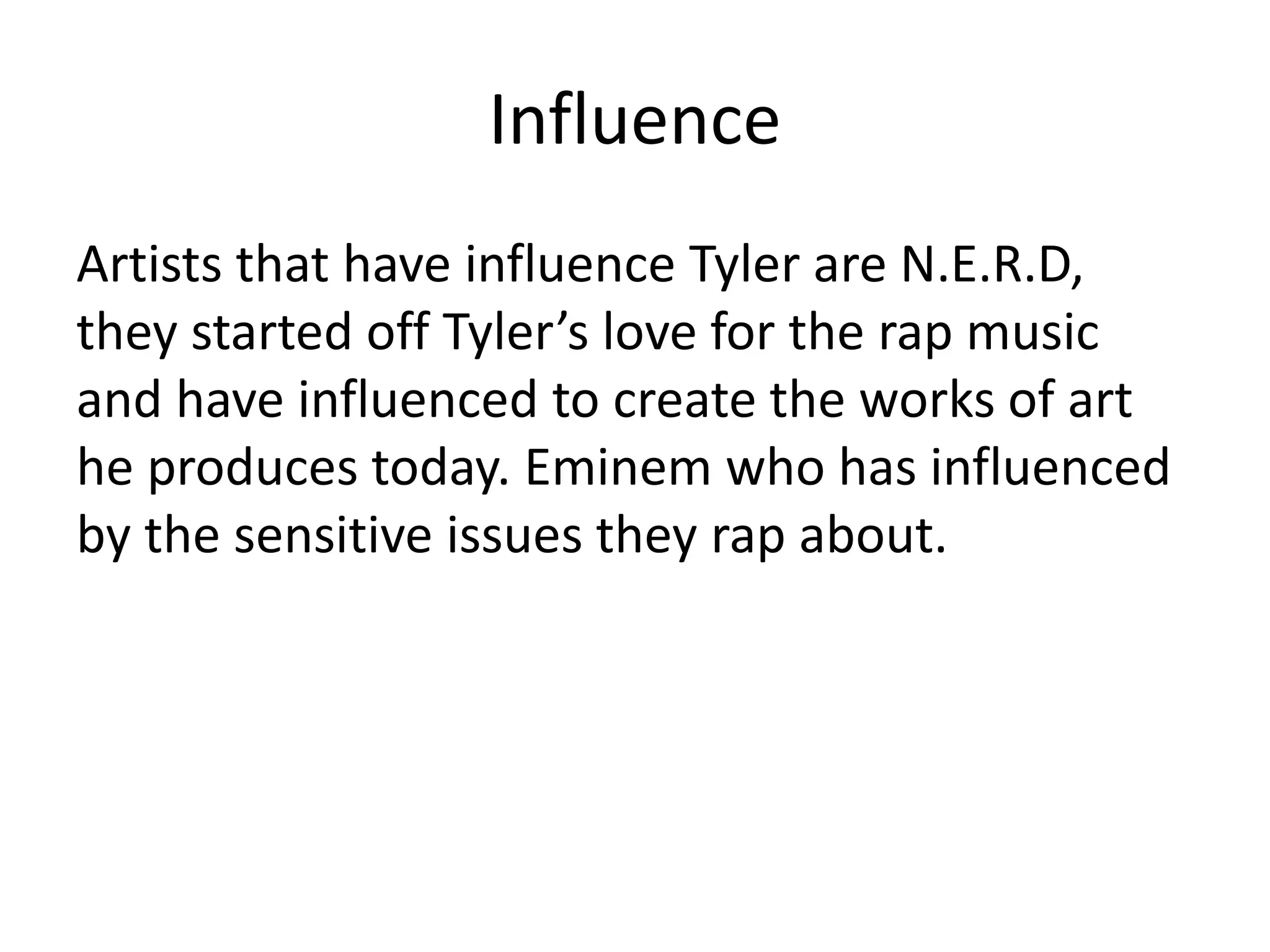 Influence
Artists that have influence Tyler are N.E.R.D,
they started off Tyler’s love for the rap music
and have influenced to create the works of art
he produces today. Eminem who has influenced
by the sensitive issues they rap about.
 