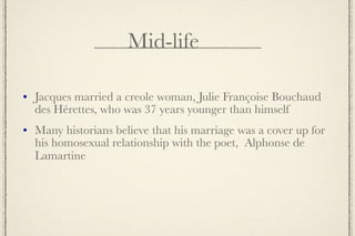 Mid-life

   Jacques married a creole woman, Julie Françoise Bouchaud
    des Hérettes, who was 37 years younger than himself
   Many historians believe that his marriage was a cover up for
    his homosexual relationship with the poet, Alphonse de
    Lamartine
 