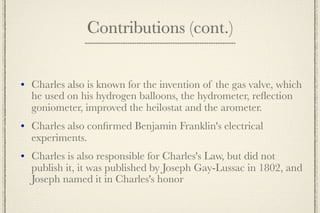 Contributions (cont.)


   Charles also is known for the invention of the gas valve, which
    he used on his hydrogen balloons, the hydrometer, reﬂection
    goniometer, improved the heilostat and the arometer.
   Charles also conﬁrmed Benjamin Franklin's electrical
    experiments.
   Charles is also responsible for Charles's Law, but did not
    publish it, it was published by Joseph Gay-Lussac in 1802, and
    Joseph named it in Charles's honor
 