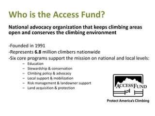Who is the Access Fund?
National advocacy organization that keeps climbing areas
open and conserves the climbing environment
-Founded in 1991
-Represents 6.8 million climbers nationwide
-Six core programs support the mission on national and local levels:
– Education
– Stewardship & conservation
– Climbing policy & advocacy
– Local support & mobilization
– Risk management & landowner support
– Land acquisition & protection
 