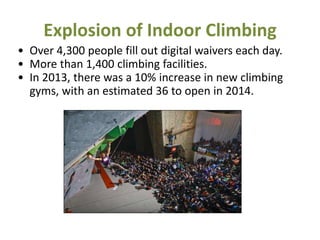 Explosion of Indoor Climbing
• Over 4,300 people fill out digital waivers each day.
• More than 1,400 climbing facilities.
• In 2013, there was a 10% increase in new climbing
gyms, with an estimated 36 to open in 2014.
 