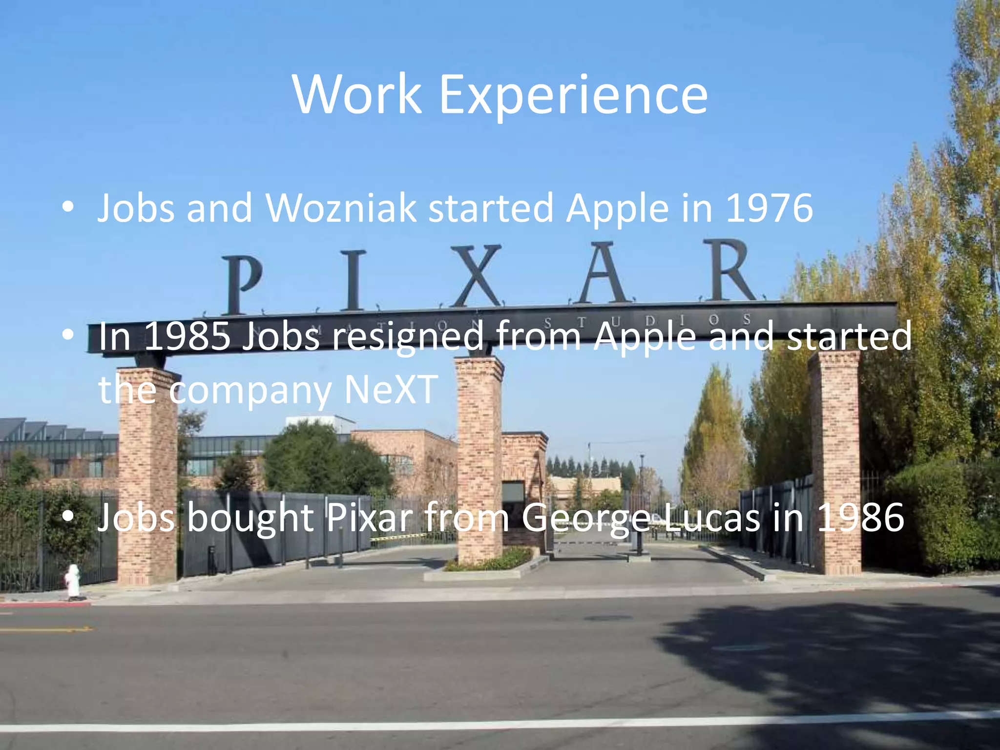 Work Experience
• Jobs and Wozniak started Apple in 1976
• In 1985 Jobs resigned from Apple and started
the company NeXT
• Jobs bought Pixar from George Lucas in 1986