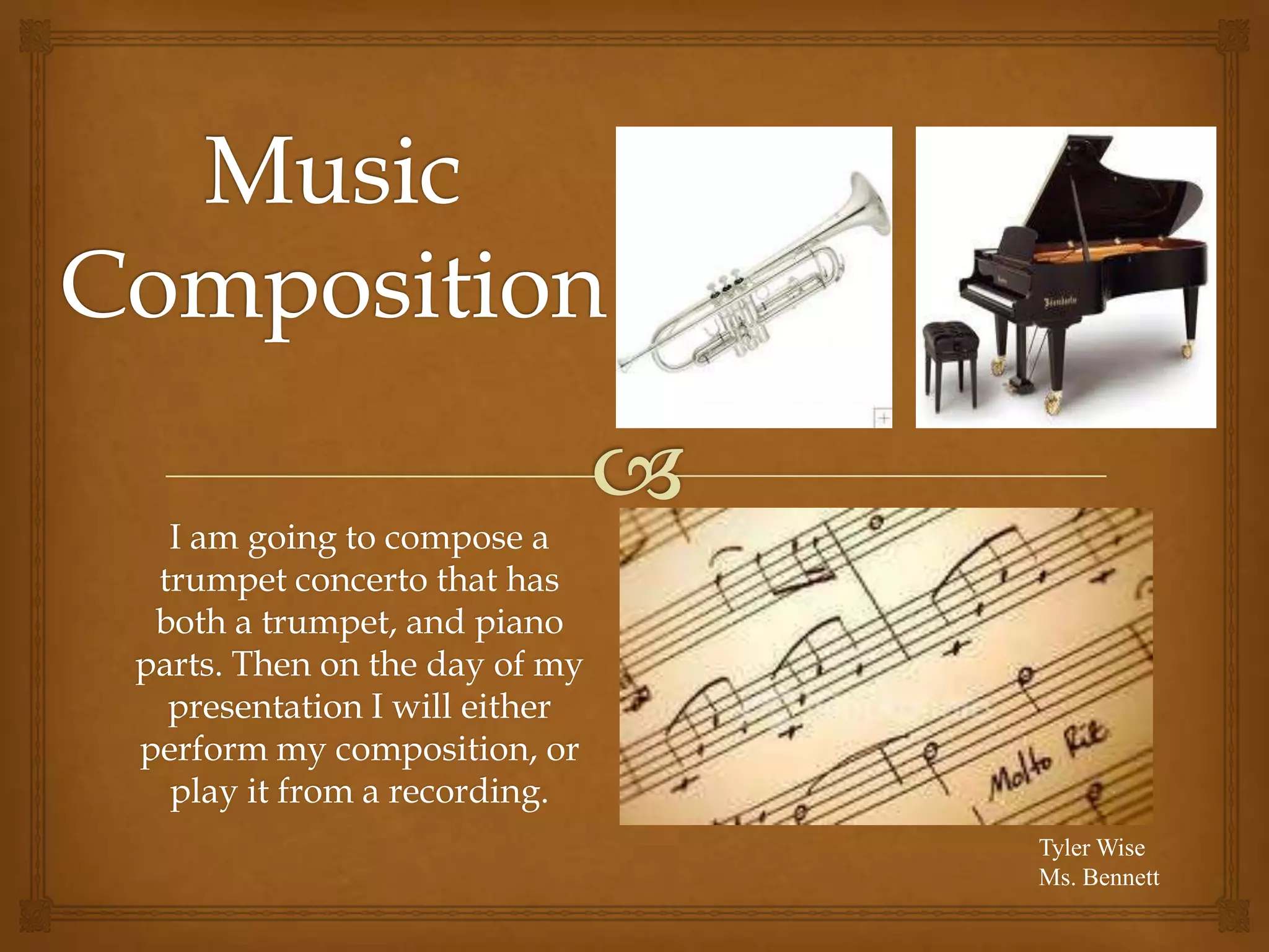 I am going to compose a
trumpet concerto that has
both a trumpet, and piano
parts. Then on the day of my
presentation I will either
perform my composition, or
play it from a recording.
Tyler Wise
Ms. Bennett