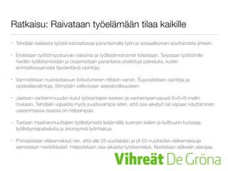 Ratkaisu: Raivataan työelämään tilaa kaikille
• Tehdään kaikesta työstä kannattavaa parantamalla työn ja sosiaaliturvan sovittamista yhteen.
• Erotetaan työttömyysturvan valvonta ja työllistämistoimet toisistaan. Tarjotaan työttömille
heidän työllistymistään ja osaamistaan parantavia yksilöityjä palveluita, kuten
ammattiosaamista täydentäviä opintoja.
• Varmistetaan nuorisotakuun toteutuminen riittävin varoin. Sujuvoitetaan opintoja ja
opiskelijavalintoja. Siirrytään valikoivaan asevelvollisuuteen.
• Jaetaan vanhemmuuden kulut työnantajien kesken ja vanhempainvapaat 6+6+6-mallin
mukaan. Tehdään vapaista myös joustavampia siten, että osa-aikatyö tai vapaan käyttäminen
useammassa osassa on helpompaa.
• Tuetaan maahanmuuttajien työllistymistä lisäämällä suomen kielen ja kulttuurin kursseja,
työllistymispalveluita ja anonyymiä työnhakua.
• Porrastetaan eläkemaksut niin, että alle 25-vuotiaiden ja yli 55-vuotiaiden eläkemaksuja
alennetaan merkittävästi. Helpotetaan osa-aikaista työskentelyä. Nostetaan eläkeiän alarajaa.
 