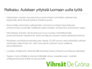 Ratkaisu: Autetaan yrityksiä luomaan uutta työtä
• Helpotetaan yritysten perustamista ja ensimmäisen työntekijän palkkaamista
tarjoamalla siihen liittyvät palvelut yhdeltä luukulta.
• Kevennetään pienimpien palkkatulojen verotusta ja tuetaan kasvuhakuista
yritystoimintaa suosimalla maltillisesti pääomatulojen verottamista yhteisöveron sijaan.
• Vahvistetaan yritysten rahoituskanavia muun muassa mahdollistamalla
joukkorahoituksen käyttäminen sekä luomalla pk-yritysten joukkovelkakirjamarkkinat.
• Nostetaan arvonlisäverovelvollisuuden alaraja 10 000 euroon sekä edistetään julkisten
hankintojen pilkkomista niin, että myös pienet yritykset voivat osallistua
tarjouskilpailuihin.
• Luodaan yrittäjärauha vähentämällä erityisesti pieniä yrityksiä kuormittavaa sääntelyä.
• Taataan myös yrittäjille ja itsensä työllistäjille oikeus sosiaaliturvaan. Lisätään
yrittäjyyskoulutusta kaikilla koulutusasteilla.
 