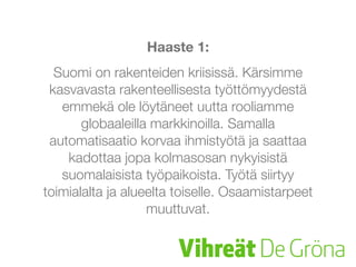 Haaste 1:
Suomi on rakenteiden kriisissä. Kärsimme
kasvavasta rakenteellisesta työttömyydestä
emmekä ole löytäneet uutta rooliamme
globaaleilla markkinoilla. Samalla
automatisaatio korvaa ihmistyötä ja saattaa
kadottaa jopa kolmasosan nykyisistä
suomalaisista työpaikoista. Työtä siirtyy
toimialalta ja alueelta toiselle. Osaamistarpeet
muuttuvat.
 