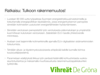 Ratkaisu: Tulkoon rakennemuutos!
• Luodaan 90 000 uutta työpaikkaa Suomeen energiatehokkuusinvestoinneilla ja
toteuttamalla energiapolitiikan täyskäännös, jossa energiantuotannon painopiste
siirretään kotimaisten uusiutuvien energianlähteiden hyödyntämiseen.
• Siirretään verotuksen painopistettä työn verotuksesta pääomatulojen ja
ympäristöä kuormittavan kulutuksen verotukseen. Säädetään EU:n tasolla
yhteisöverolle minimitaso.
• Avataan ovet laajemmille kotimarkkinoille ajamalla EU:n digitaalisten
sisämarkkinoiden toteutumista.
• Tehdään aikuis- ja täydennyskoulutuksesta arkipäivää kaikille luomalla toimiva
koulutustilijärjestelmä.
• Parannetaan edellytyksiä liikkua työn perässä lisäämällä kohtuuhintaista vuokra-
asuntotuotantoa ja tukemalla rahallisesti työn perässä muuttavia työttömiä
 