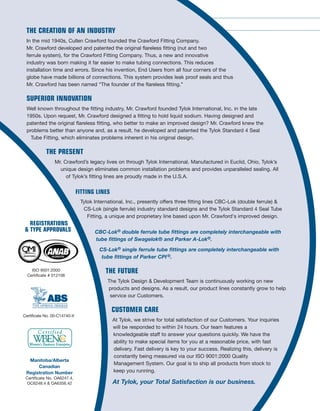 FITTINGS
TUBE
VALVES
BALL
TY-FLO® HP SERIES BALL VALVES
Standard seats are Kel-F® and standard
seals are Viton. Other materials available
upon request. Operating pressure ranges
up to 1,500 PSI with TFE seats, up to 5,000 PSI
with Kel-F® seats. All valves are individually tested.
Orifice Sizes: Series 4 (0.188"), Series 6 (0.250"), Series 8 (0.375")
Typical ends are offered in any combination: Instrumentation tube ends
(CBC-Lok,® CS-Lok® or Tylok Standard Tube ends) and Female and Male NPT.
Sizes: Fractional: 1/16" - 1"
Materials: Stainless Steel and Brass.
CBC-LOK® TUBE FITTINGS
CBC-Lok® Tube Fittings
are fully interchangeable
with Swagelok® and
Parker A-Lok®.
It features:
Double collet (ferrule)
swaging action
2 Positive seal points
Total component interchangeability
with competition
Ty-Cor™ process applied to
rear collet (ferrule)
Typical ends include:
Instrumentation Tube ends, Female and
Male NPT, Butt Weld, Socket Weld,
37° flare, BSPP (British Standard Pipe Parallel)
and BSPT (British Standard Pipe Taper).
Sizes: Fractional: 1/16" – 1"
Materials: Stainless Steel, Brass and Steel.
Reliable, simple operation
for on-off service
Fast acting, one quarter turn
fully open to fully closed
Corrosion resistant
Maximum performance, straight through flow
for minimum turbulence and pressure drop
Positive leak tight shut off, even with
fluctuating pressures
Panel mounting capabilities
TY-FLO® 3 PIECE BALL VALVES
Valves feature:
3 Piece, 8-bolt construction provides superior high pressure
performance and ASME B16.34 compliance
Fire safe to API 607 4th Edition & ISO 10497
ISO 5211 4-Bolt actuator mounting pad
API 608 compliant
NACE MR01-75 Rev 2000 compliant
Standard 304SS latch lock handles
Standard ASTM A193 grade B8 stainless bolts
TFM seats provide superior high temperature performance and chemical resistance
PEEK seats and seals available
Typical ends include: Instrumentation Tube ends (CBC-Lok & CS Lok), Female
and Male NPT, Clamp, Butt Weld & Extended Butt Weld, Pipe Socket Weld,
IPS Butt Weld Schedule 5, 10 & 40, Raised Face Flange 150# & 300#, etc.
Sizes: Fractional: 1/16" – 1". Other sizes available upon request.
Materials: Stainless Steel and Steel.
Options: Electro Polish, 240 Grit & 320 Grit, Purge Port Ends, Cleaned for Oxygen Service, Oval
Handle, Silicon Free.
CS-Lok and CBC-Lok Tube Fittings
are available in all of the configurations
shown above.
CS-LOK® TUBE FITTINGS
CS-Lok® Tube Fittings
are fully interchangeable
with Parker CPI®.
It features:
Single ferrule
swaging action
Total component interchangeability
More tolerant of vibrations
Heat Code traceable
ASTM material construction
Corrosion resistant 316 Stainless Steel Ferrule
Typical ends include: Instrumentation Tube ends, Female and Male NPT, Butt
Weld, Socket Weld, 37° flare, BSPP (British Standard Pipe Parallel) and BSPT
(British Standard Pipe Taper).
Sizes: Fractional: 1/16" – 1"
Materials: Stainless Steel, Brass and Steel.
THE CREATION OF AN INDUSTRY
In the mid 1940s, Cullen Crawford founded the Crawford Fitting Company.
Mr. Crawford developed and patented the original flareless fitting (nut and two
ferrule system), for the Crawford Fitting Company. Thus, a new and innovative
industry was born making it far easier to make tubing connections. This reduces
installation time and errors. Since his invention, End Users from all four corners of the
globe have made billions of connections. This system provides leak proof seals and thus
Mr. Crawford has been named “The founder of the flareless fitting.”
SUPERIOR INNOVATION
Well known throughout the fitting industry, Mr. Crawford founded Tylok International, Inc. in the late
1950s. Upon request, Mr. Crawford designed a fitting to hold liquid sodium. Having designed and
patented the original flareless fitting, who better to make an improved design? Mr. Crawford knew the
problems better than anyone and, as a result, he developed and patented the Tylok Standard 4 Seal
Tube Fitting, which eliminates problems inherent in his original design.
THE PRESENT
Mr. Crawford’s legacy lives on through Tylok International. Manufactured in Euclid, Ohio, Tylok’s
unique design eliminates common installation problems and provides unparalleled sealing. All
of Tylok’s fitting lines are proudly made in the U.S.A.
FITTING LINES
Tylok International, Inc., presently offers three fitting lines CBC-Lok (double ferrule) &
CS-Lok (single ferrule) industry standard designs and the Tylok Standard 4 Seal Tube
Fitting, a unique and proprietary line based upon Mr. Crawford's improved design.
CBC-Lok® double ferrule tube fittings are completely interchangeable with
tube fittings of Swagelok® and Parker A-Lok®.
CS-Lok® single ferrule tube fittings are completely interchangeable with
tube fittings of Parker CPI®.
THE FUTURE
The Tylok Design & Development Team is continuously working on new
products and designs. As a result, our product lines constantly grow to help
service our Customers.
CUSTOMER CARE
At Tylok, we strive for total satisfaction of our Customers. Your inquiries
will be responded to within 24 hours. Our team features a
knowledgeable staff to answer your questions quickly. We have the
ability to make special items for you at a reasonable price, with fast
delivery. Fast delivery is key to your success. Realizing this, delivery is
constantly being measured via our ISO 9001:2000 Quality
Management System. Our goal is to ship all products from stock to
keep you running.
At Tylok, your Total Satisfaction is our business.
Manitoba/Alberta
Canadian
Registration Number
Certificate No. OA6247.4,
OC6248.4 & OA6356.42
REGISTRATIONS
& TYPE APPROVALS
ISO 9001:2000
Certificate # 012106
Certificate No. 00-C14740-X
 