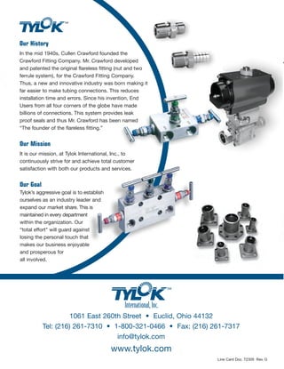 Product Line
Our History
In the mid 1940s, Cullen Crawford founded the
Crawford Fitting Company. Mr. Crawford developed
and patented the original flareless fitting (nut and two
ferrule system), for the Crawford Fitting Company.
Thus, a new and innovative industry was born making it
far easier to make tubing connections. This reduces
installation time and errors. Since his invention, End
Users from all four corners of the globe have made
billions of connections. This system provides leak
proof seals and thus Mr. Crawford has been named
“The founder of the flareless fitting.”
Our Mission
It is our mission, at Tylok International, Inc., to
continuously strive for and achieve total customer
satisfaction with both our products and services.
Our Goal
Tylok’s aggressive goal is to establish
ourselves as an industry leader and
expand our market share. This is
maintained in every department
within the organization. Our
“total effort” will guard against
losing the personal touch that
makes our business enjoyable
and prosperous for
all involved.
1061 East 260th Street • Euclid, Ohio 44132
Tel: (216) 261-7310 • 1-800-321-0466 • Fax: (216) 261-7317
info@tylok.com
www.tylok.com
FITTINGSPIPE
&NEEDLE VALVES
MANIFOLD
PIPE FITTINGS
Tylok Pipe Fittings are offered in popular configurations such
as reducing adapters, reducing bushings, pipe unions, elbows,
tees, crosses, etc.
Fittings are manufactured to the same high quality standards as other Tylok
Fittings. Each fitting is thoroughly cleaned to eliminate system contamination and
features an attractive surface finish to enhance the appearance of modern
scientific instrumentation and equipment.
Fittings are manufactured from materials meeting applicable ASTM or ASME
specifications, with pipe threads which meet or exceed ANSI B1.20.1 requirements.
Strict quality control procedures are followed throughout production.
Pipe thread connections are very common in today’s industry. They are
relatively easy to work with because of the common sizes and dimensions
throughout manufacturing. It is important to use a thread sealant.
These products range from pipe “dopes” to teflon tape, all of which
can be purchased through your local Tylok Distributor.
Sizes: Fractional: 1/16" – 1"
Materials: Stainless Steel, Brass and Steel.
Additional materials available upon request.
MANIFOLDS AND NEEDLE VALVES
2, 3 & 5 Valve Manifolds (Forged and Bar Stock), Distribution Manifolds, Double Block
and Bleed Valves, Needle Valves, Condensing Pots (Welding and Integral), Air Distributors.
Manifolds
2, 3 & 5 Valve designs
Available in remote or direct mount design
Bonnets are locked to prevent accidental disengagement from body
Standard packing Teflon or Graphoil
Sour gas service available
Valve tip features self-centering for sure seal every time
6,000 PSI standard rating, 10,000 PSI available
Needle Valves
6,000 PSI standard rating, 10,000 PSI available
Bar stock valves in either straight or angle pattern available
CBC-Lok® Compression ends size range 1/8" – 1"
FNPT, MNPT end size range 1/4" – 1-1/2"
Valve tip features self-centering for sure seal every time
Materials: Stainless Steel, Brass and Steel.
Line Card Doc. 72309 Rev. G
 