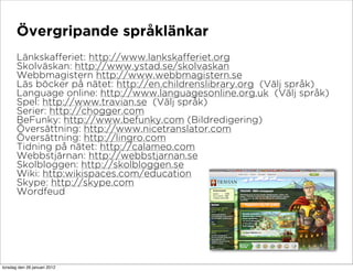 Övergripande språklänkar
       Länkskafferiet: http://www.lankskafferiet.org
       Skolväskan: http://www.ystad.se/skolvaskan
       Webbmagistern http://www.webbmagistern.se
       Läs böcker på nätet: http://en.childrenslibrary.org (Välj språk)
       Language online: http://www.languagesonline.org.uk (Välj språk)
       Spel: http://www.travian.se (Välj språk)
       Serier: http://chogger.com
       BeFunky: http://www.befunky.com (Bildredigering)
       Översättning: http://www.nicetranslator.com
       Översättning: http://lingro.com
       Tidning på nätet: http://calameo.com
       Webbstjärnan: http://webbstjarnan.se
       Skolbloggen: http://skolbloggen.se
       Wiki: http:wikispaces.com/education
       Skype: http://skype.com
       Wordfeud




torsdag den 26 januari 2012
 