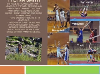 High Jump Tylynn SmithM y name is Tylynn Smith i am 14 years old, 5’ 7” with red hair and green eyes. I am pretty active with sports and also enjoy hiking , biking, camping and skiing with my family.   I have one brother , he is  12 years old.I have one dog and 2 cats and My favorite color is yellow. Hobbies: I make bottle cap necklaces and  enjoy scuba diving with my family in mexico. Volleyball Basketball Track 