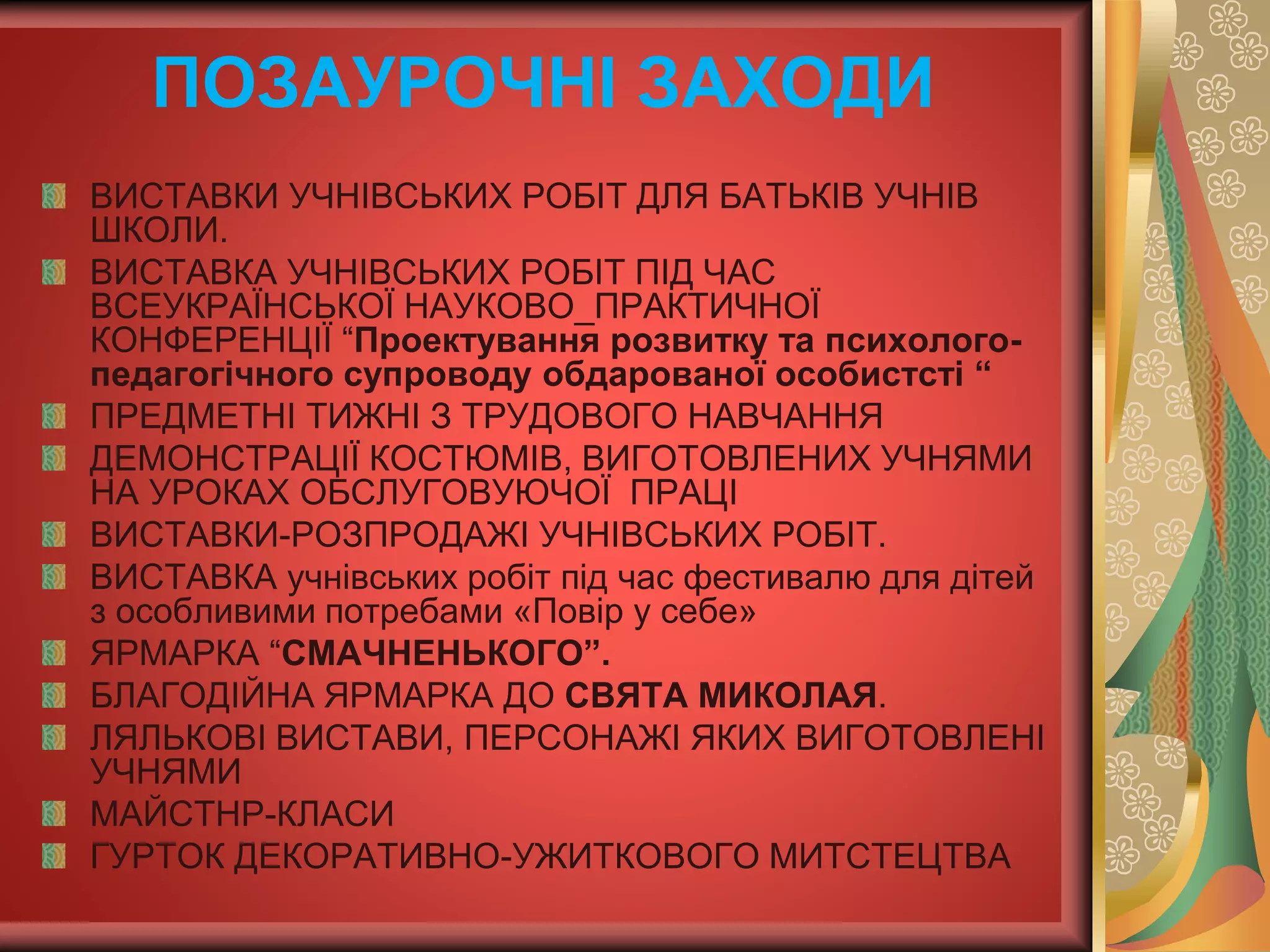 ВИСТАВКИ УЧНІВСЬКИХ РОБІТ ДЛЯ БАТЬКІВ УЧНІВ
ШКОЛИ.
ВИСТАВКА УЧНІВСЬКИХ РОБІТ ПІД ЧАС
ВСЕУКРАЇНСЬКОЇ НАУКОВО_ПРАКТИЧНОЇ
КОНФЕРЕНЦІЇ “Проектування розвитку та психолого-
педагогічного супроводу обдарованої особистсті “
ПРЕДМЕТНІ ТИЖНІ З ТРУДОВОГО НАВЧАННЯ
ДЕМОНСТРАЦІЇ КОСТЮМІВ, ВИГОТОВЛЕНИХ УЧНЯМИ
НА УРОКАХ ОБСЛУГОВУЮЧОЇ ПРАЦІ
ВИСТАВКИ-РОЗПРОДАЖІ УЧНІВСЬКИХ РОБІТ.
ВИСТАВКА учнівських робіт під час фестивалю для дітей
з особливими потребами «Повір у себе»
ЯРМАРКА “СМАЧНЕНЬКОГО”.
БЛАГОДІЙНА ЯРМАРКА ДО СВЯТА МИКОЛАЯ.
ЛЯЛЬКОВІ ВИСТАВИ, ПЕРСОНАЖІ ЯКИХ ВИГОТОВЛЕНІ
УЧНЯМИ
МАЙСТНР-КЛАСИ
ГУРТОК ДЕКОРАТИВНО-УЖИТКОВОГО МИТСТЕЦТВА
ПОЗАУРОЧНІ ЗАХОДИ
 