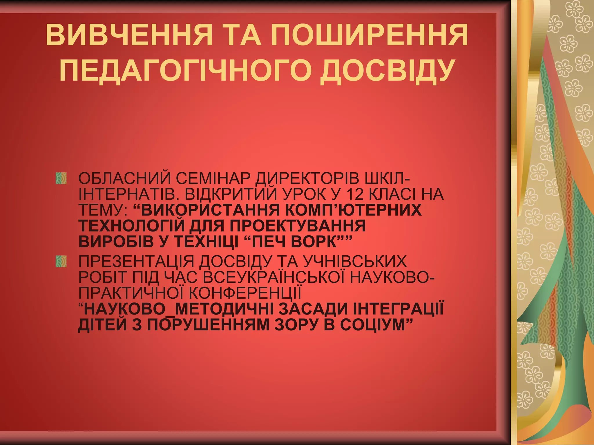 ВИВЧЕННЯ ТА ПОШИРЕННЯ
ПЕДАГОГІЧНОГО ДОСВІДУ
ОБЛАСНИЙ СЕМІНАР ДИРЕКТОРІВ ШКІЛ-
ІНТЕРНАТІВ. ВІДКРИТИЙ УРОК У 12 КЛАСІ НА
ТЕМУ: “ВИКОРИСТАННЯ КОМП’ЮТЕРНИХ
ТЕХНОЛОГІЙ ДЛЯ ПРОЕКТУВАННЯ
ВИРОБІВ У ТЕХНІЦІ “ПЕЧ ВОРК””
ПРЕЗЕНТАЦІЯ ДОСВІДУ ТА УЧНІВСЬКИХ
РОБІТ ПІД ЧАС ВСЕУКРАЇНСЬКОЇ НАУКОВО-
ПРАКТИЧНОЇ КОНФЕРЕНЦІЇ
“НАУКОВО_МЕТОДИЧНІ ЗАСАДИ ІНТЕГРАЦІЇ
ДІТЕЙ З ПОРУШЕННЯМ ЗОРУ В СОЦІУМ”
 