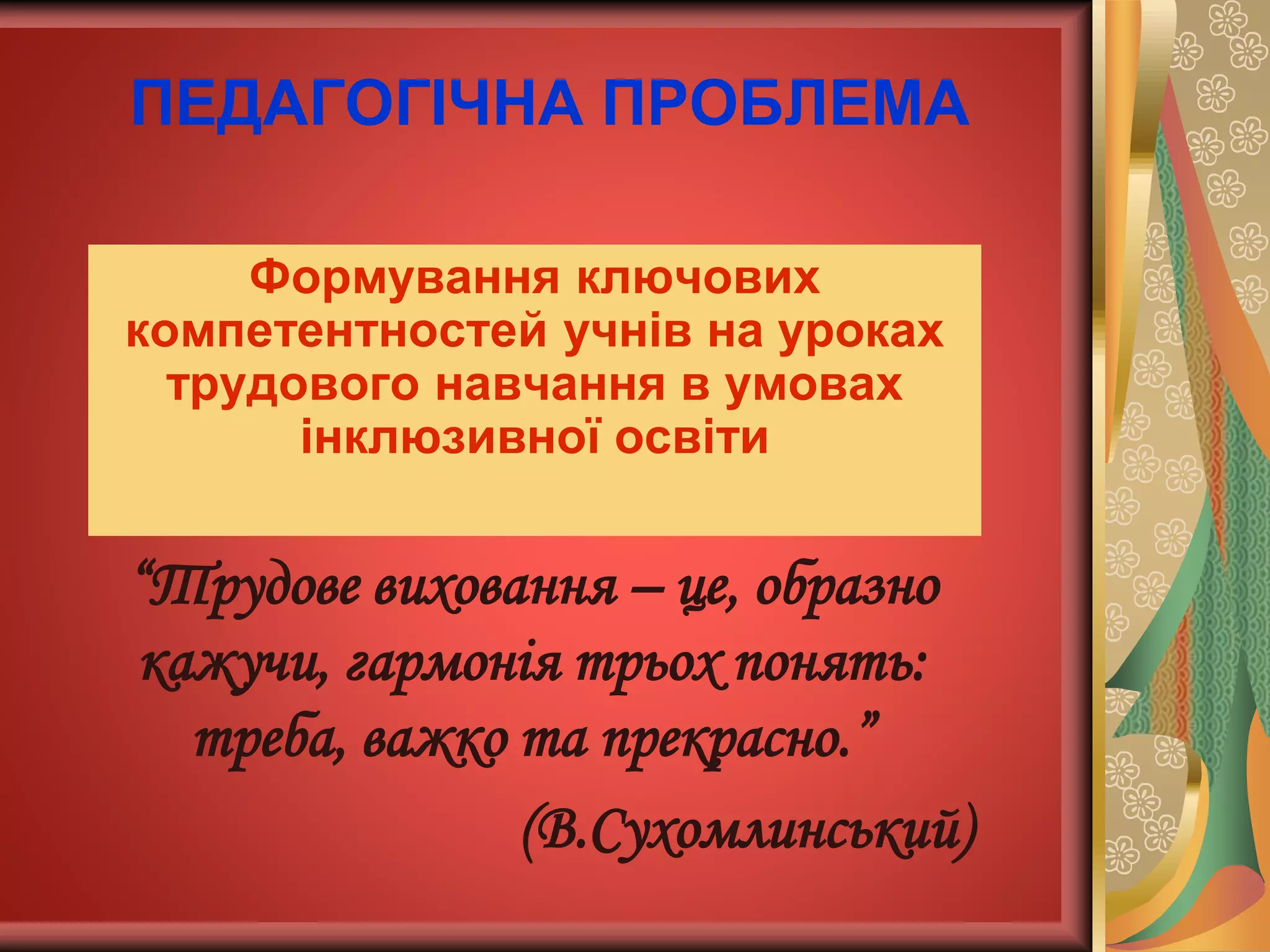 ПЕДАГОГІЧНА ПРОБЛЕМА
Формування ключових
компетентностей учнів на уроках
трудового навчання в умовах
інклюзивної освіти
“Трудове виховання – це, образно
кажучи, гармонія трьох понять:
треба, важко та прекрасно.”
(В.Сухомлинський)
 