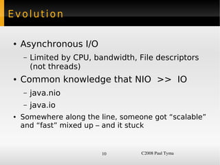 Evolution

    ●   Asynchronous I/O
        –   Limited by CPU, bandwidth, File descriptors
            (not threads)
    ●   Common knowledge that NIO >> IO
        –   java.nio
        –   java.io
    ●   Somewhere along the line, someone got “scalable”
        and “fast” mixed up – and it stuck


                              10        C2008 Paul Tyma
 