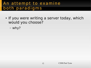 An attempt to examine
both paradigms

    ●   If you were writing a server today, which
        would you choose?
        –   why?




                          12       C2008 Paul Tyma
 