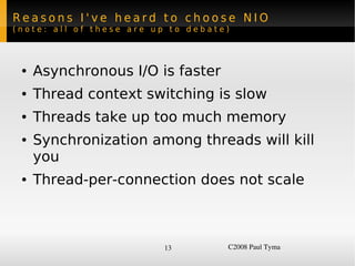 Reasons I've heard to choose NIO
(note: all of these are up to debate)




    ●   Asynchronous I/O is faster
    ●   Thread context switching is slow
    ●   Threads take up too much memory
    ●   Synchronization among threads will kill
        you
    ●   Thread-per-connection does not scale



                          13         C2008 Paul Tyma
 