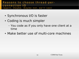Reasons to choose thread-per-
connection IO
(again, maybe, maybe not, we'll see)



    ●   Synchronous I/O is faster
    ●   Coding is much simpler
        –   You code as if you only have one client at a
            time
    ●   Make better use of multi-core machines




                              14         C2008 Paul Tyma
 