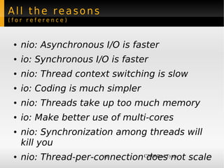 All the reasons
(for reference)



 ●   nio: Asynchronous I/O is faster
 ●   io: Synchronous I/O is faster
 ●   nio: Thread context switching is slow
 ●   io: Coding is much simpler
 ●   nio: Threads take up too much memory
 ●   io: Make better use of multi-cores
 ●   nio: Synchronization among threads will
     kill you
 ●   nio: Thread-per-connection C2008 Paul Tyma scale
                       15        does not
 