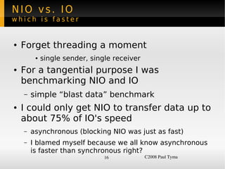NIO vs. IO
which is faster


    ●   Forget threading a moment
             ●   single sender, single receiver
    ●   For a tangential purpose I was
        benchmarking NIO and IO
        –   simple “blast data” benchmark
    ●   I could only get NIO to transfer data up to
        about 75% of IO's speed
        –   asynchronous (blocking NIO was just as fast)
        –   I blamed myself because we all know asynchronous
            is faster than synchronous right?
                                    16            C2008 Paul Tyma
 