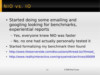 NIO vs. IO

    ●   Started doing some emailing and
        googling looking for benchmarks,
        experiential reports
         –   Yes, everyone knew NIO was faster
         –   No, no one had actually personally tested it
    ●   Started formalizing my benchmark then found
    ●   http://www.theserverside.com/discussions/thread.tss?thread_id=2
    ●   http://www.realityinteractive.com/rgrzywinski/archives/000096.ht



                                  17          C2008 Paul Tyma
 