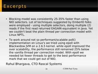 Excerpts

    ●   Blocking model was consistently 25-35% faster than using
        NIO selectors. Lot of techniques suggested by EmberIO folks
        were employed - using multiple selectors, doing multiple (2)
        reads if the first read returned EAGAIN equivalent in Java. Yet
        we couldn't beat the plain thread per connection model with
        Linux NPTL.
    ●   To work around not so performant/scalable poll()
        implementation on Linux's we tried using epoll with
        Blackwidow JVM on a 2.6.5 kernel. while epoll improved the
        over scalability, the performance still remained 25% below
        the vanilla thread per connection model. With epoll we
        needed lot fewer threads to get to the best performance
        mark that we could get out of NIO.
    Rahul Bhargava, CTO Rascal Systems
                                   18           C2008 Paul Tyma
 