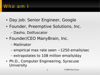 Who am I

    ●   Day job: Senior Engineer, Google
    ●   Founder, Preemptive Solutions, Inc.
        –   Dasho, Dotfuscator
    ●   Founder/CEO ManyBrain, Inc.
        –   Mailinator
        –   empirical max rate seen ~1250 emails/sec
        –   extrapolates to 108 million emails/day
    ●   Ph.D., Computer Engineering, Syracuse
        University
                              2         C2008 Paul Tyma
 