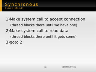 Synchronous
(simplified)




    1)Make system call to accept connection
      (thread blocks there until we have one)
    2)Make system call to read data
      (thread blocks there until it gets some)
    3)goto 2




                          20         C2008 Paul Tyma
 