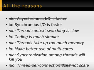 All the reasons

●    nio: Asynchronous I/O is faster
●    io: Synchronous I/O is faster
●    nio: Thread context switching is slow
●    io: Coding is much simpler
●    nio: Threads take up too much memory
●    io: Make better use of multi-cores
●    nio: Synchronization among threads will
     kill you
 ●   nio: Thread-per-connection C2008 Paul Tyma scale
                       22        does not
 