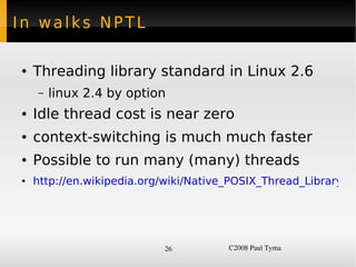 In walks NPTL

    ●   Threading library standard in Linux 2.6
        –   linux 2.4 by option
    ●   Idle thread cost is near zero
    ●   context-switching is much much faster
    ●   Possible to run many (many) threads
    ●   http://en.wikipedia.org/wiki/Native_POSIX_Thread_Library




                               26          C2008 Paul Tyma
 