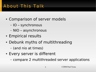 About This Talk

    ●   Comparison of server models
        –   IO – synchronous
        –   NIO – asynchronous
    ●   Empirical results
    ●   Debunk myths of multithreading
        –   (and nio at times)
    ●   Every server is different
        –   compare 2 multithreaded server applications

                                 3     C2008 Paul Tyma
 