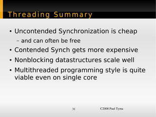 Threading Summary

    ●   Uncontended Synchronization is cheap
        –   and can often be free
    ●   Contended Synch gets more expensive
    ●   Nonblocking datastructures scale well
    ●   Multithreaded programming style is quite
        viable even on single core



                              31    C2008 Paul Tyma
 