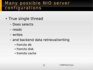 Many possible NIO server
configurations

    ●   True single thread
        –   Does selects
        –   reads
        –   writes
        –   and backend data retrieval/writing
             ●   from/to db
             ●   from/to disk
             ●   from/to cache



                                 33     C2008 Paul Tyma
 