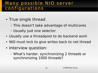 Many possible NIO server
configurations

    ●   True single thread
        –   This doesn't take advantage of multicores
        –   Usually just one selector
    ●   Usually use a threadpool to do backend work
    ●   NIO must lock to give writes back to net thread
    ●   Interview question:
        –   What's harder, synchronizing 2 threads or
            synchronizing 1000 threads?

                              34        C2008 Paul Tyma
 