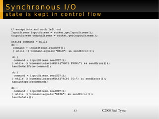 Synchronous I/O
state is kept in control flow

  // exceptions and such left out
  InputStream inputStream = socket.getInputStream();
  OutputStream outputStream = socket.getOutputStream();

  String command = null;
  do {    
   command = inputStream.readUTF();
   } while ((!command.equals(“HELO”) && sendError());

    do {
     command = inputStream.readUTF();
    } while ((!command.startsWith(“MAIL FROM:”) && sendError());
    handleMailFrom(command);

    do {
     command = inputStream.readUTF();
    } while ((!command.startsWith(“RCPT TO:”) && sendError());
    handleRcptTo(command);

  do {
   command = inputStream.readUTF();
  } while ((!command.equals(“DATA”) && sendError());
  handleData();




                                         37                C2008 Paul Tyma
 