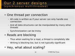 Our 2 server designs
(synchronous multithreaded)


    ●   One thread per connection
        –   All code is written as if your server can only handle one
            connection
        –   And all data structures can be manipulated by many other
            threads
        –   Synchronization can be tricky
    ●   Reads are blocking
        –   Thus when waiting for a read, a thread is completely idle
        –   Writing is blocking too, but is not typically significant

    ●
        Hey, what about scaling?
                                     39            C2008 Paul Tyma
 